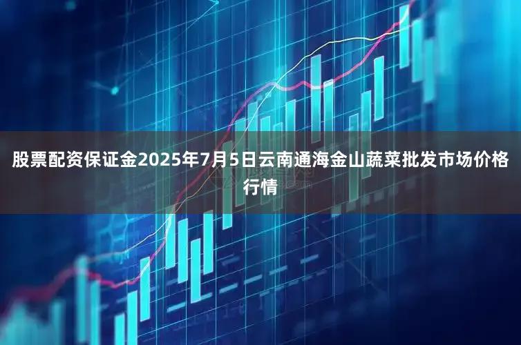 股票配资保证金2025年7月5日云南通海金山蔬菜批发市场价格行情