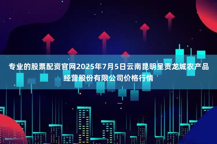 专业的股票配资官网2025年7月5日云南昆明呈贡龙城农产品经营股份有限公司价格行情