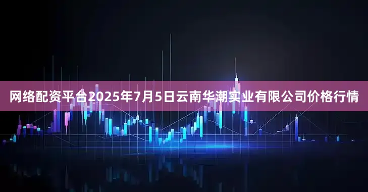 网络配资平台2025年7月5日云南华潮实业有限公司价格行情
