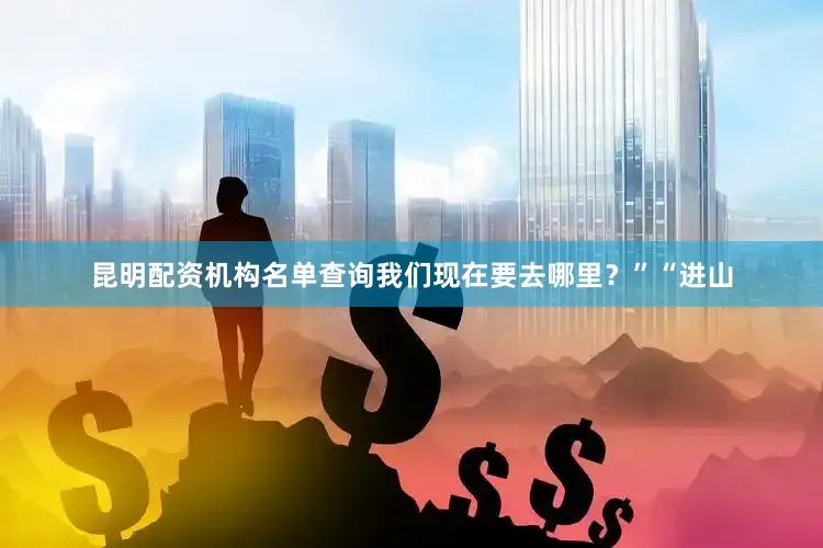 昆明配资机构名单查询我们现在要去哪里？”“进山