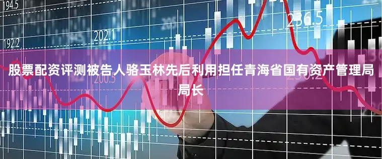 股票配资评测被告人骆玉林先后利用担任青海省国有资产管理局局长