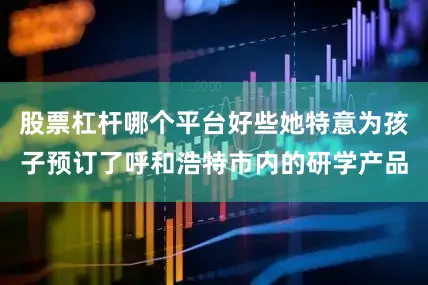 股票杠杆哪个平台好些她特意为孩子预订了呼和浩特市内的研学产品
