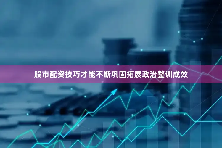 股市配资技巧才能不断巩固拓展政治整训成效