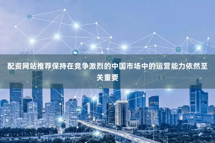 配资网站推荐保持在竞争激烈的中国市场中的运营能力依然至关重要
