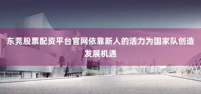 东莞股票配资平台官网依靠新人的活力为国家队创造发展机遇