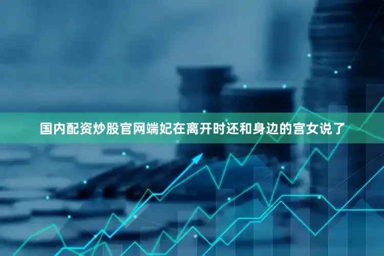 国内配资炒股官网端妃在离开时还和身边的宫女说了
