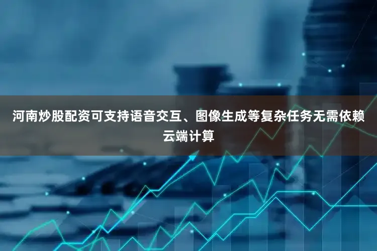河南炒股配资可支持语音交互、图像生成等复杂任务无需依赖云端计算