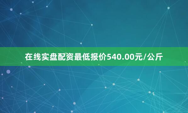 在线实盘配资最低报价540.00元/公斤