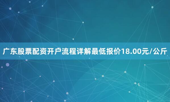 广东股票配资开户流程详解最低报价18.00元/公斤